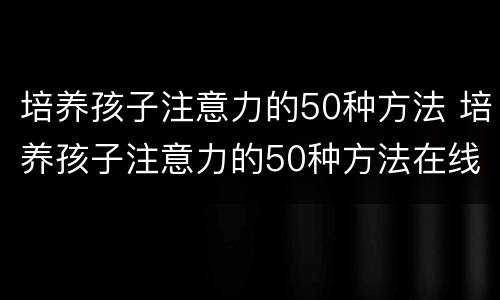培养孩子注意力的50种方法 培养孩子注意力的50种方法在线阅读