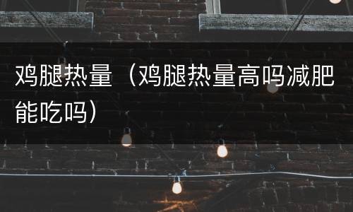鸡腿热量（鸡腿热量高吗减肥能吃吗）