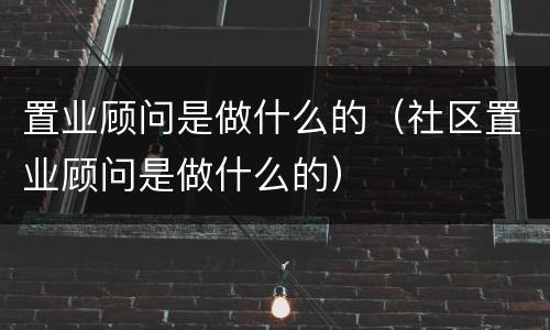 置业顾问是做什么的（社区置业顾问是做什么的）