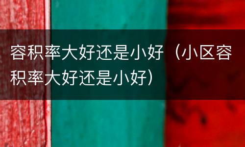 容积率大好还是小好（小区容积率大好还是小好）