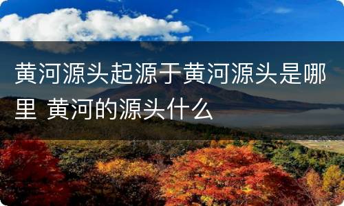 黄河源头起源于黄河源头是哪里 黄河的源头什么