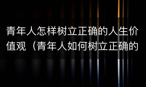 青年人怎样树立正确的人生价值观（青年人如何树立正确的价值观）