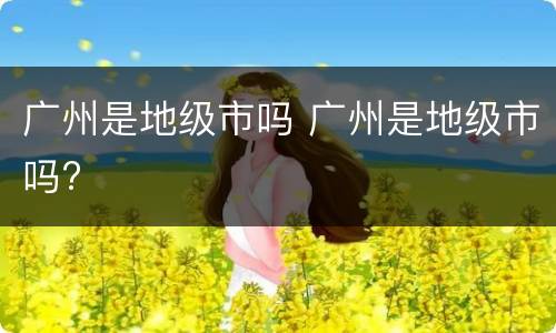 广州是地级市吗 广州是地级市吗?