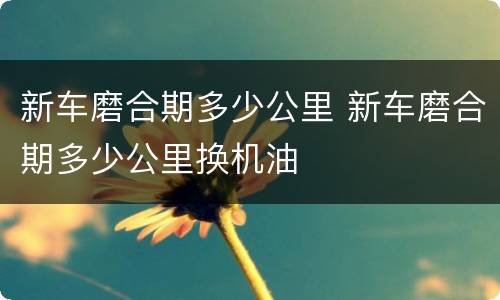 新车磨合期多少公里 新车磨合期多少公里换机油