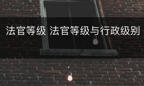 法官等级 法官等级与行政级别