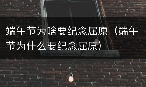 端午节为啥要纪念屈原（端午节为什么要纪念屈原）