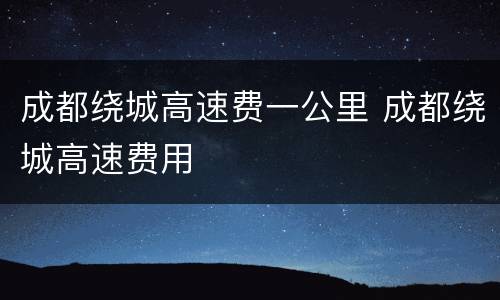 成都绕城高速费一公里 成都绕城高速费用