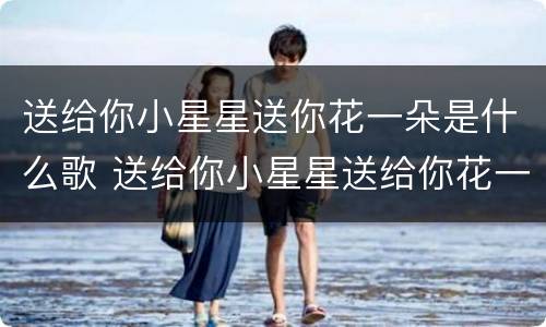 送给你小星星送你花一朵是什么歌 送给你小星星送给你花一朵歌词