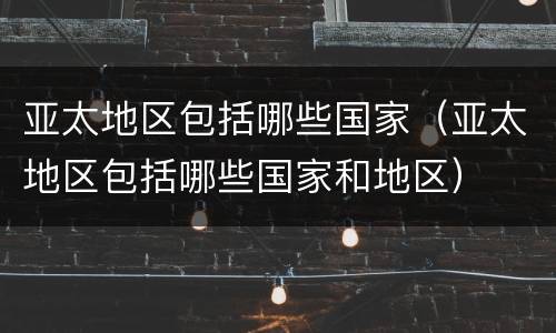亚太地区包括哪些国家（亚太地区包括哪些国家和地区）