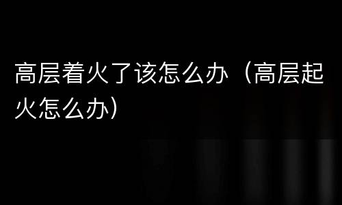 高层着火了该怎么办（高层起火怎么办）