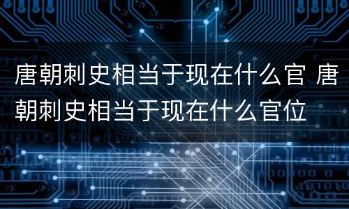 唐朝刺史相当于现在什么官 唐朝刺史相当于现在什么官位
