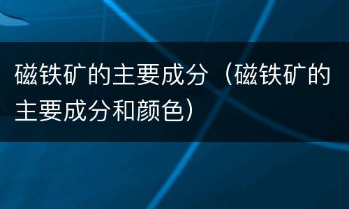 磁铁矿的主要成分（磁铁矿的主要成分和颜色）