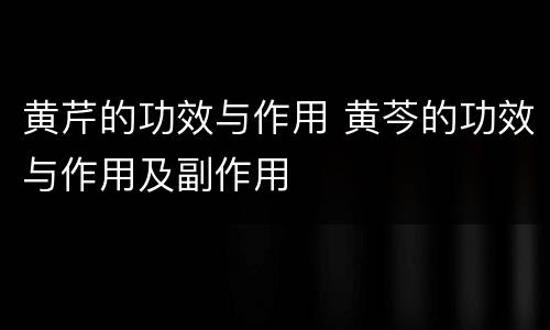 黄芹的功效与作用 黄芩的功效与作用及副作用
