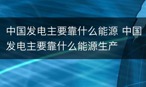 中国发电主要靠什么能源 中国发电主要靠什么能源生产
