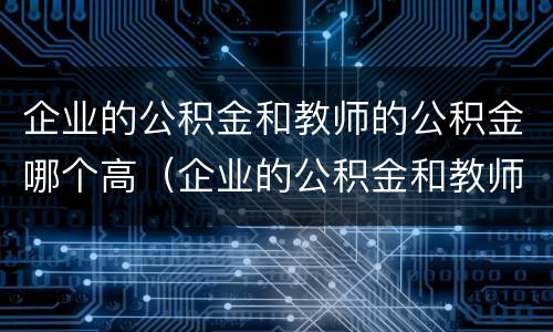 企业的公积金和教师的公积金哪个高（企业的公积金和教师的公积金哪个高）