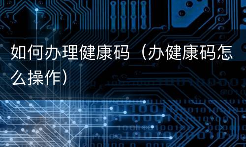 如何办理健康码（办健康码怎么操作）