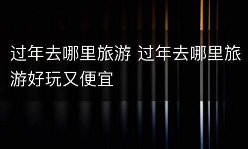 过年去哪里旅游 过年去哪里旅游好玩又便宜