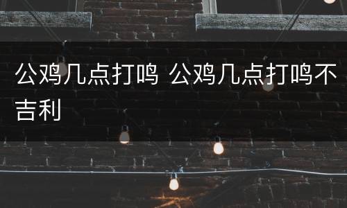 公鸡几点打鸣 公鸡几点打鸣不吉利