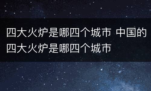 四大火炉是哪四个城市 中国的四大火炉是哪四个城市