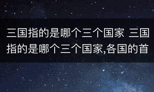 三国指的是哪个三个国家 三国指的是哪个三个国家,各国的首领是谁