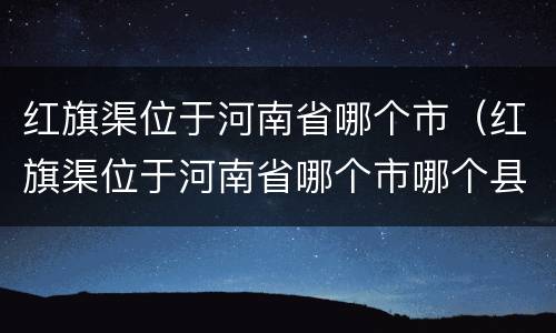 红旗渠位于河南省哪个市（红旗渠位于河南省哪个市哪个县）