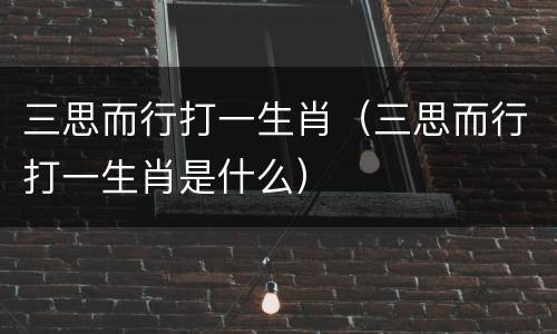 三思而行打一生肖（三思而行打一生肖是什么）