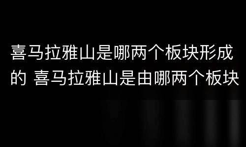 喜马拉雅山是哪两个板块形成的 喜马拉雅山是由哪两个板块形成的