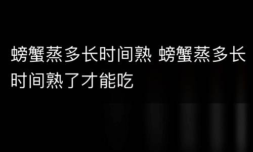 螃蟹蒸多长时间熟 螃蟹蒸多长时间熟了才能吃