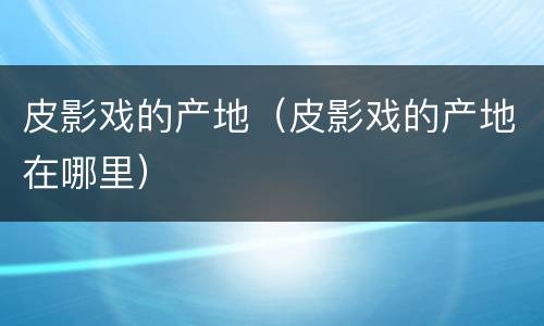 皮影戏的产地（皮影戏的产地在哪里）