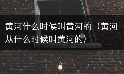 黄河什么时候叫黄河的（黄河从什么时候叫黄河的）