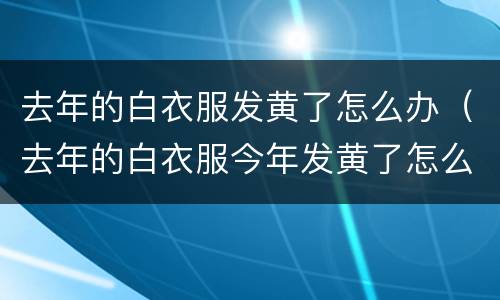去年的白衣服发黄了怎么办（去年的白衣服今年发黄了怎么办）