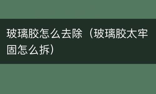 玻璃胶怎么去除（玻璃胶太牢固怎么拆）