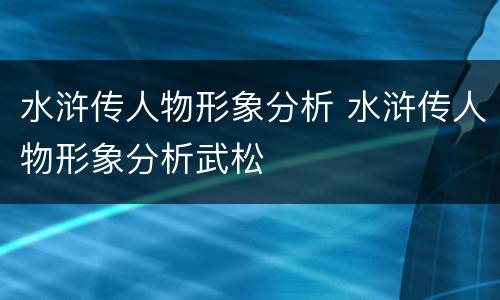 水浒传人物形象分析 水浒传人物形象分析武松
