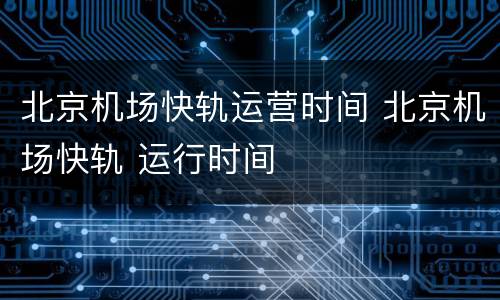 北京机场快轨运营时间 北京机场快轨 运行时间
