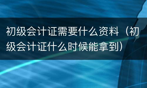 初级会计证需要什么资料（初级会计证什么时候能拿到）