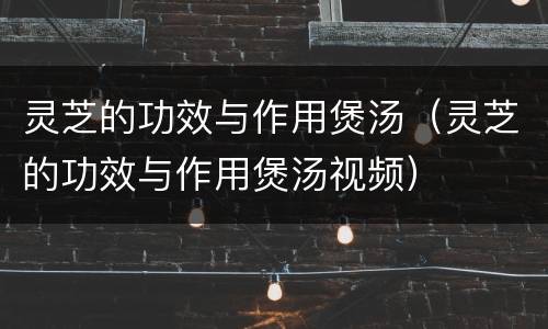 灵芝的功效与作用煲汤（灵芝的功效与作用煲汤视频）