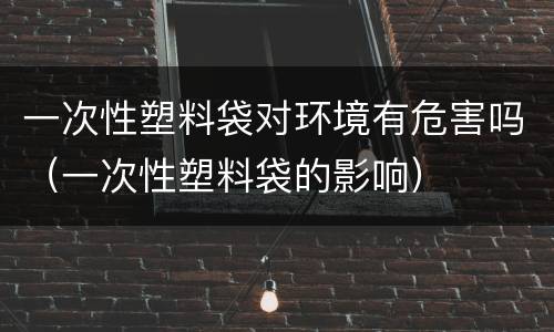 一次性塑料袋对环境有危害吗（一次性塑料袋的影响）