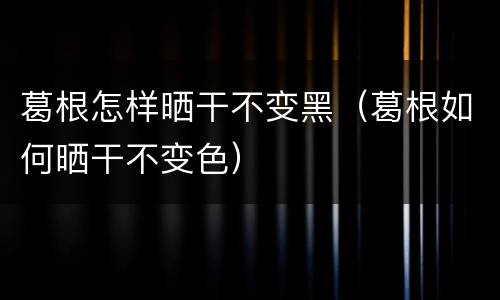 葛根怎样晒干不变黑（葛根如何晒干不变色）