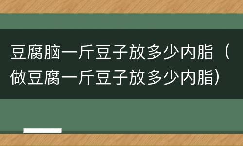 豆腐脑一斤豆子放多少内脂（做豆腐一斤豆子放多少内脂）