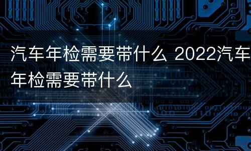 汽车年检需要带什么 2022汽车年检需要带什么