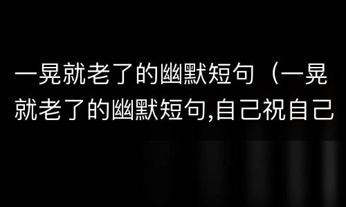 一晃就老了的幽默短句（一晃就老了的幽默短句,自己祝自己生日快乐的一句名言）