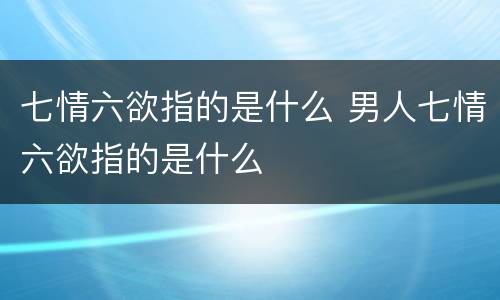 七情六欲指的是什么 男人七情六欲指的是什么
