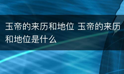玉帝的来历和地位 玉帝的来历和地位是什么