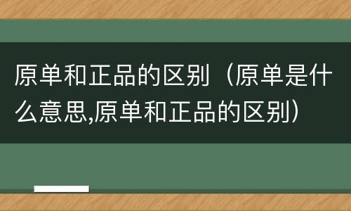 原单和正品的区别（原单是什么意思,原单和正品的区别）