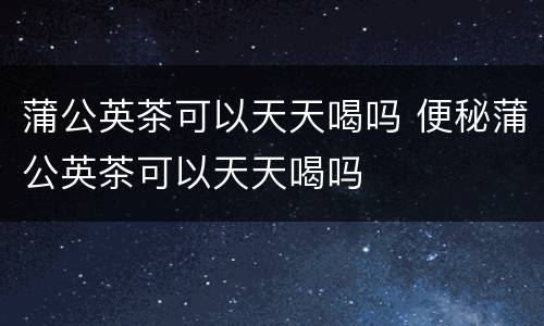 蒲公英茶可以天天喝吗 便秘蒲公英茶可以天天喝吗