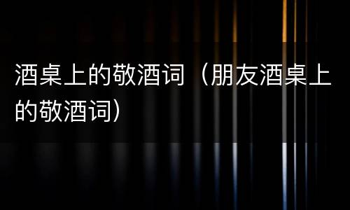 酒桌上的敬酒词（朋友酒桌上的敬酒词）