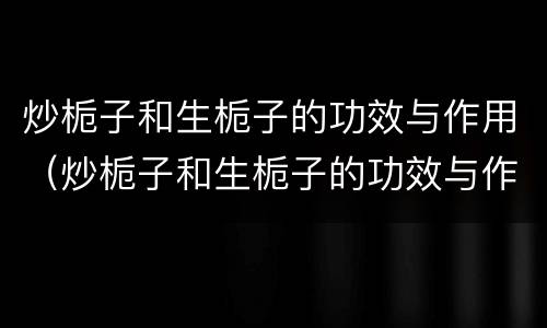 炒栀子和生栀子的功效与作用（炒栀子和生栀子的功效与作用是什么）
