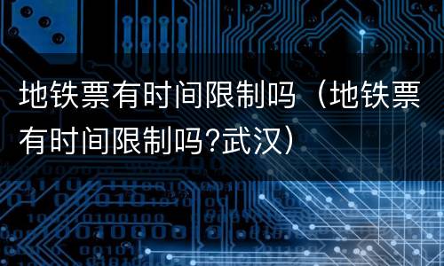 地铁票有时间限制吗（地铁票有时间限制吗?武汉）