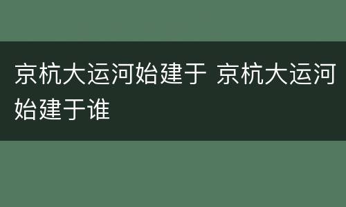 京杭大运河始建于 京杭大运河始建于谁