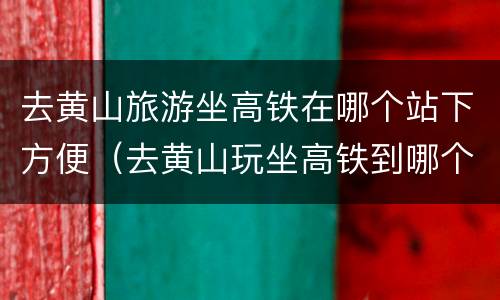 去黄山旅游坐高铁在哪个站下方便（去黄山玩坐高铁到哪个站）